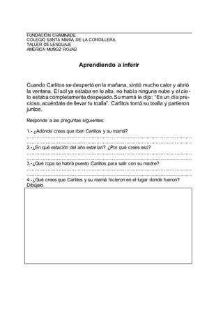 FUNDACIÓN CHAMINADE
COLEGIO SANTA MARÍA DE LA CORDILLERA
TALLER DE LENGUAJE
AMÉRICA MUÑOZ ROJAS
Aprendiendo a inferir
Cuando Carlitos se despertó en la mañana, sintió mucho calor y abrió
la ventana. El sol ya estaba en lo alto, no había ninguna nube y el cie-
lo estaba completamente despejado.Su mamá le dijo: “Es un día pre-
cioso,acuérdate de llevar tu toalla”. Carlitos tomó su toalla y partieron
juntos.
Responde a las preguntas siguientes:
1.- ¿Adónde crees que iban Carlitos y su mamá?
……………………………………………………………………………………………
……………………………………………………………………………………………
2.-¿En qué estación del año estarían? ¿Por qué crees eso?
……………………………………………………………………………………………
……………………………………………………………………………………………
3.-¿Qué ropa se habrá puesto Carlitos para salir con su madre?
……………………………………………………………………………………………
……………………………………………………………………………………………
4.-¿Qué crees que Carlitos y su mamá hicieron en el lugar donde fueron?
Dibújalo.
 