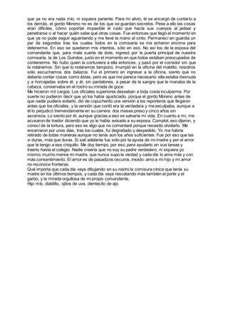 que ya no era nada mío, ni siquiera pariente. Para mi alivio, él se encargó de contarlo a
los demás, el gordo Moreno no es de los que se guardan secretos. Pese a ello las cosas
eran difíciles, cómo soportar impasible el ruido que hacía sus cuerpos al jadear y
penetrarse o al hacer quién sabe qué otras cosas. Fue entonces que llegó el momento en
que ya no pude seguir aguantando y me llevé la mano al cinto. Permanecí en guardia un
par de segundos tras los cuales todos en la comisaría se me echaron encima para
detenerme. En eso se quedaron mis intentos, sólo en eso. No así los de la esposa del
comandante que, para mala suerte de éste, ingresó por la puerta principal de nuestra
comisaría, la de Los Guindos, justo en el momento en que todos estaban preocupados de
contenerme. No hubo quien la contuviera a ella entonces, y pasó por el corredor sin que
la notáramos. Sin que lo notáramos tampoco, irrumpió en la oficina del maldito, nosotros
sólo escuchamos dos balazos. Fui el primero en ingresar a la oficina, siento que no
debería contar cosas como éstas, pero es que me parece necesario: ella estaba desnuda
y a horcajadas sobre él, y él, sin pantalones, a pesar de la sangre que le manaba de la
cabeza, conservaba en el rostro su mirada de goce.
Me hicieron mil cargos. Los oficiales superiores deseaban a toda costa inculparme. Por
suerte no pudieron decir que yo los había ajusticiado, porque el gordo Moreno antes de
que nadie pudiera evitarlo, dio de copuchento una versión a los reporteros que llegaron
antes que los oficiales, y la versión que contó era la verdadera y me exculpaba, aunque a
él lo perjudicó tremendamente en su carrera: dos meses preso y cinco años sin
ascensos. Lo siento por él, aunque gracias a eso se salvaría mi vida. En cuanto a mí, me
acusaron de traidor diciendo que yo le había avisado a su esposa. Complot, eso dijeron, y
conocí de la tortura, pero eso es algo que no comentaré porque necesito olvidarlo. Me
encerraron por unos días, tras los cuales, fui degradado y despedido. Yo me habría
retirado de todas maneras aunque no tenía aún los años suficientes. Fue por eso que las
vi duras, más que duras. Si salí adelante fue sólo por la ayuda de mi madre y por el amor
que le tengo a ese chiquillo. Me doy tiempo, por eso, para ayudarlo en sus tareas y
traerlo hasta el colegio. Nadie creería que no soy su padre verdadero, ni siquiera yo
mismo; mucho menos mi madre, que nunca supo la verdad y cada día lo ama más y con
más consentimiento. El amor es de pasadizos oscuros, insisto: amo a mi hijo y mi amor
no reconoce fronteras.
Qué importa que cada día vaya dibujando en su rostro la comisura cínica que tenía su
madre en los últimos tiempos, y cada día vaya rescatando más también el porte y el
garbo, y la mirada orgullosa de mi propio comandante.
Hijo mío, diablillo, ojitos de uva, dientecito de ajo.
 