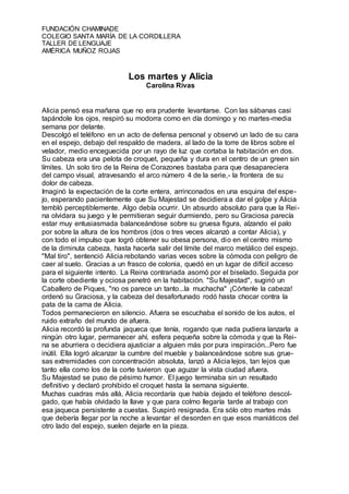 FUNDACIÓN CHAMINADE
COLEGIO SANTA MARÍA DE LA CORDILLERA
TALLER DE LENGUAJE
AMÉRICA MUÑOZ ROJAS
Los martes y Alicia
Carolina Rivas
Alicia pensó esa mañana que no era prudente levantarse. Con las sábanas casi
tapándole los ojos, respiró su modorra como en día domingo y no martes-media
semana por delante.
Descolgó el teléfono en un acto de defensa personal y observó un lado de su cara
en el espejo, debajo del respaldo de madera, al lado de la torre de libros sobre el
velador, medio enceguecida por un rayo de luz que cortaba la habitación en dos.
Su cabeza era una pelota de croquet, pequeña y dura en el centro de un green sin
límites. Un solo tiro de la Reina de Corazones bastaba para que desapareciera
del campo visual, atravesando el arco número 4 de la serie,- la frontera de su
dolor de cabeza.
Imaginó la expectación de la corte entera, arrinconados en una esquina del espe-
jo, esperando pacientemente que Su Majestad se decidiera a dar el golpe y Alicia
tembló perceptiblemente. Algo debía ocurrir. Un absurdo absoluto para que la Rei-
na olvidara su juego y le permitieran seguir durmiendo, pero su Graciosa parecía
estar muy entusiasmada balanceándose sobre su gruesa figura, alzando el palo
por sobre la altura de los hombros (dos o tres veces alcanzó a contar Alicia), y
con todo el impulso que logró obtener su obesa persona, dio en el centro mismo
de la diminuta cabeza, hasta hacerla salir del límite del marco metálico del espejo.
"Mal tiro", sentenció Alicia rebotando varias veces sobre la cómoda con peligro de
caer al suelo. Gracias a un frasco de colonia, quedó en un lugar de difícil acceso
para el siguiente intento. La Reina contrariada asomó por el biselado. Seguida por
la corte obediente y ociosa penetró en la habitación. "Su Majestad", sugirió un
Caballero de Piques, "no os parece un tanto...la muchacha" ¡Córtenle la cabeza!
ordenó su Graciosa, y la cabeza del desafortunado rodó hasta chocar contra la
pata de la cama de Alicia.
Todos permanecieron en silencio. Afuera se escuchaba el sonido de los autos, el
ruido extraño del mundo de afuera.
Alicia recordó la profunda jaqueca que tenía, rogando que nada pudiera lanzarla a
ningún otro lugar, permanecer ahí, esfera pequeña sobre la cómoda y que la Rei-
na se aburriera o decidiera ajusticiar a alguien más por pura inspiración...Pero fue
inútil. Ella logró alcanzar la cumbre del mueble y balanceándose sobre sus grue-
sas extremidades con concentración absoluta, lanzó a Alicia lejos, tan lejos que
tanto ella como los de la corte tuvieron que aguzar la vista ciudad afuera.
Su Majestad se puso de pésimo humor. El juego terminaba sin un resultado
definitivo y declaró prohibido el croquet hasta la semana siguiente.
Muchas cuadras más allá, Alicia recordaría que había dejado el teléfono descol-
gado, que había olvidado la llave y que para colmo llegaría tarde al trabajo con
esa jaqueca persistente a cuestas. Suspiró resignada. Era sólo otro martes más
que debería llegar por la noche a levantar el desorden en que esos maniáticos del
otro lado del espejo, suelen dejarle en la pieza.
 