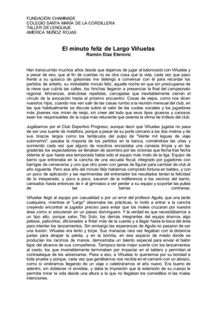 FUNDACIÓN CHAMINADE
COLEGIO SANTA MARÍA DE LA CORDILLERA
TALLER DE LENGUAJE
AMÉRICA MUÑOZ ROJAS
El minuto feliz de Largo Viñuelas
Ramón Díaz Eterovic
Han transcurrido muchos años desde que dejamos de jugar al baloncesto con Viñuelas y
a pesar de eso, que al fin de cuentas no es otra cosa que la vida, cada vez que paso
frente a su quiosco de golosinas me detengo a conversar con él para recordar los
partidos de antaño, su inolvidable minuto feliz, aquella noche en que sin preocuparse de
la nieve que cubría las calles, los hinchas llegaron a presenciar la final del campeonato
regional. Añoranzas, anécdotas repetidas, carcajadas que inevitablemente cierran el
círculo de la evocación hasta el próximo encuentro. Cosas de viejos, como nos dicen
nuestros hijos, cuando nos ven salir de las casas rumbo a la reunión mensual del club, en
las que habitualmente se discute sobre el valor de las cuotas sociales y los jugadores
más jóvenes nos miran de reojo, sin creer del todo que esos tipos gruesos y canosos
sean los responsables de la copa más reluciente que ostenta la vitrina de trofeos del club.
Jugábamos por el Club Deportivo Progreso, aunque decir que Viñuelas jugaba no pasa
de ser una suerte de metáfora, porque a pesar de su porte cercano a los dos metros y de
sus brazos largos como los tentáculos del pulpo de "Veinte mil leguas de viaje
submarino", pasaba la mayoría de los partidos en la banca, comiéndose las uñas y
sonriendo cada vez que alguno de nosotros encestaba una canasta limpia y en las
graderías los espectadores se llenaban de asombro por las victorias que fecha tras fecha
obtenía el que hasta esa temporada había sido el equipo más malo de la liga. Equipo de
barrio que entrenaba en la cancha de una escuela fiscal, integrado por jugadores con
barrigas de cerveceros y uno que otro joven con ganas de figurar para cambiar de club al
año siguiente. Pero ese año del minuto feliz habíamos comprado fortuna en baldes, y con
un poco de aplicación y las reprimendas del entrenador los resultados tenían la felicidad
de lo inesperado, y poco a poco, sacaron de la indiferencia a los vecinos del barrio,
cansados hasta entonces de ir al gimnasio a ver perder a su equipo y soportar las pullas
de las barras contrarias.
Viñuelas llegó al equipo por casualidad o por un error del profesor Aguila, que una tarde
cualquiera, mientras el "Largo" observaba las prácticas, lo invitó a entrar a la cancha
creyendo encontrar al jugador preciso para evitar que los rivales cruzaran por nuestra
área como si estuvieran en un paseo dominguero. Y la verdad es que necesitábamos a
un tipo alto, porque salvo Tito Soto, los demás integrantes del equipo éramos algo
petisos, paticortos, aficionados a fintar más de la cuenta y a llegar hasta la boca del área
para intentar los lanzamientos. Sin embargo las esperanzas de Aguila no pasaron de ser
una ilusión. Viñuelas era lento y torpe. Sus manazas rara vez llegaban con la distancia
justas para atrapar la pelota, y en la bomba, en ese espacio de miedo donde se
producían los racimos de manos, demostraba un talento especial para enviar el balón
lejos del alcance de sus compañeros. Tampoco tenía mejor suerte con los lanzamientos
al cesto, los que invariablemente terminaban por impactar en el tablero y permitían el
contraataque de los adversarios. Pese a eso, a Viñuelas lo queríamos por su bondad a
toda prueba y porque, cada vez que ganábamos nos recibía en el camarín con un abrazo,
como si viniéramos llegando de un viaje o celebráramos el año nuevo. Era bueno de
adentro, sin dobleces ni envidias, y daba la impresión que la extensión de su cuerpo le
permitía mirar la vida desde una altura a la que no llegaban los comedillos ni las malas
intenciones.
 