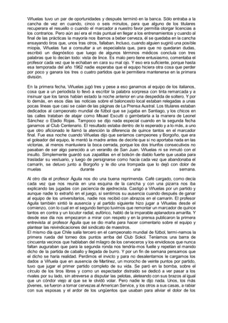 Viñuelas tuvo un par de oportunidades y después terminó en la banca. Sólo entraba a la
cancha de vez en cuando, cinco o seis minutos, para que alguno de los titulares
recuperara el resuello o cuando el marcador a nuestro favor permitía otorgar licencias a
los contrarios. Pero aún así era el más puntual en llegar a los entrenamientos y cuando al
final de las prácticas la mayoría nos íbamos a beber cerveza, él se quedaba en la cancha
ensayando tiros que, unos tras otros, fallaban. Incluso, cuando alguien sugirió una posible
miopía, Viñuelas fue a consultar a un especialista que, para que no quedaran dudas,
escribió un diagnóstico que luego de algunos términos médicos concluía con tres
palabras que lo decían todo: vista de lince. Es malo pero tiene entusiasmo, comentaba el
profesor cada vez que le echaban en cara su mal ojo. Y eso era suficiente, porque hasta
esa temporada del año 1962 nadie esperaba que el equipo hiciera otra cosa que perder
por poco y ganara los tres o cuatro partidos que le permitiera mantenerse en la primera
división.
En la primera fecha, Viñuelas jugó tres y pese a eso ganamos al equipo de los italianos,
cosa que a un periodista lo llevó a escribir la palabra sorpresa con tinta remarcada y a
insinuar que los tanos habían estado la noche anterior en una despedida de soltero. Y por
lo demás, en esos días las noticias sobre el baloncesto local estaban relegadas a unas
pocas líneas que casi se caían de las páginas de La Prensa Austral. Los titulares estaban
dedicados al campeonato mundial de fútbol que se jugaba en Santiago, y los chicos en
las calles trataban de atajar como Misael Escutti o gambetarla a la manera de Leonel
Sánchez o Eladio Rojas. Tampoco se dijo nada especial cuando en la segunda fecha
ganamos al Club Centenario. El resultado estaba dentro de lo esperado y a lo más, a uno
que otro aficionado le llamó la atención la diferencia de quince tantos en el marcador
final. Fue esa noche cuando Viñuelas dijo que seríamos campeones y Borgoño, que era
el goleador del equipo, le mentó la madre antes de decirle que si no aportaba nada en las
victorias, al menos mantuviera la boca cerrada, porque los dos triunfos consecutivos no
pasaban de ser algo parecido a un veranillo de San Juan. Viñuelas ni se inmutó con el
insulto. Simplemente guardó sus zapatillas en el bolsón de diablo fuerte que usaba para
trasladar su vestuario, y luego de persignarse como hacía cada vez que abandonaba el
camarín, se detuvo junto a Borgoño y le dio una trompada que lo dejó con dolor de
muelas durante una semana.
Al otro día el profesor Águila nos dio una buena reprimenda. Café cargado, como decía
cada vez que nos reunía en una esquina de la cancha y con una pizarra nos iba
explicando las jugadas con paciencia de ajedrecista. Castigó a Viñuelas por un partido y
aunque nadie lo extrañó en el juego, si sentimos su ausencia cuando después de ganar
al equipo de los universitarios, nadie nos recibió con abrazos en el camarín. El profesor
Aguila también sintió la ausencia y al partido siguiente hizo jugar a Viñuelas desde el
comienzo, con lo cual en el segundo tiempo tuvimos que remontar un marcador de quince
tantos en contra y un locutor radial, eufórico, habló de la imparable aplanadora amarilla. Y
desde ese día nos empezaron a mirar con respeto y en la prensa publicaron la primera
entrevista al profesor Águila que se dio maña para hacer comentario sobre el equipo y
plantear las reivindicaciones del sindicato de maestros.
El mismo día que Chile salía tercero en el campeonato mundial de fútbol, termi-namos la
primera rueda del torneo dos puntos arriba del Club Sokol. Teníamos una barra de
cincuenta vecinos que hablaban del milagro de los cerveceros y los envidiosos que nunca
faltan auguraban que para la segunda ronda nos tendría-mos fuelle y repetían el manido
dicho de la partida de caballo y llegada de burro. Y por un fin de semana pensamos que
el dicho se haría realidad. Perdimos el invicto y para no desalentarnos le cargamos los
dados a Viñuela que en ausencia de Martínez, un morocho de veinte puntos por partido,
tuvo que jugar el primer partido completo de su vida. Se paró en la bomba, sobre el
círculo de los tiros libres y como un espectador distraído se dedicó a ver pasar a los
rivales por su lado, sin atreverse a disputar las pelotas, aleteando con sus brazos al igual
que un cóndor viejo al que se le olvidó volar. Pero nadie le dijo nada. Unos, los más
jóvenes, se fueron a tomar cervezas al American Service, y los otros a sus casas, a rabiar
con sus esposas y el ardor de los ungüentos que usaban para aliviar el dolor de los
 