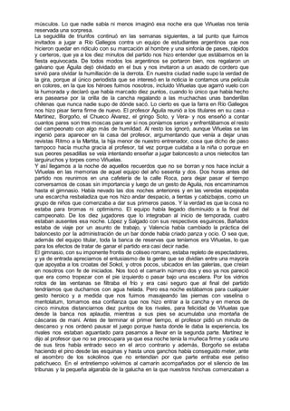 músculos. Lo que nadie sabía ni menos imaginó esa noche era que Viñuelas nos tenía
reservada una sorpresa.
La seguidilla de triunfos continuó en las semanas siguientes, a tal punto que fuimos
invitados a jugar a Río Gallegos contra un equipo de estudiantes argentinos que nos
hicieron quedar en ridículo con su marcación al hombre y una sinfonía de pases, rápidos
y certeros, que ya a los diez minutos del partido nos hizo entender que estábamos en la
fiesta equivocada. De todos modos los argentinos se portaron bien, nos regalaron un
galvano que Águila dejó olvidado en el bus y nos invitaron a un asado de cordero que
sirvió para olvidar la humillación de la derrota. En nuestra ciudad nadie supo la verdad de
la gira, porque al único periodista que se interesó en la noticia le contamos una película
en colores, en la que los héroes fuimos nosotros, incluido Viñuelas que agarró vuelo con
la humorada y declaró que había marcado diez puntos, cuando lo único que había hecho
era pasearse por la orilla de la cancha regalando a las muchachas unas banderillas
chilenas que nunca nadie supo de dónde sacó. Lo cierto es que la farra en Río Gallegos
nos hizo pisar tierra firme de nuevo. El profesor Águila reunió a los titulares en su casa -
Martínez, Borgoño, el Chueco Álvarez, el gringo Soto, y Vera- y nos enseñó a contar
cuantos pares son tres moscas para ver si nos poníamos serios y enfrentábamos el resto
del campeonato con algo más de humildad. Al resto los ignoró, aunque Viñuelas se las
ingenió para aparecer en la casa del profesor, argumentando que venía a dejar unas
revistas Ritmo a la Martita, la hija menor de nuestro entrenador, cosa que dicho de paso
tampoco hacía mucha gracia al profesor, tal vez porque cuidaba a la niña o porque en
sus peores pesadillas se veía intentando enseñar a jugar baloncesto a unos nietecitos tan
larguiruchos y torpes como Viñuelas.
Y así llegamos a la noche de aquellos recuerdos que no se borran y nos hace incluir a
Viñuelas en las memorias de aquel equipo del año sesenta y dos. Dos horas antes del
partido nos reunimos en una cafetería de la calle Roca, para dejar pasar el tiempo
conversamos de cosas sin importancia y luego de un gesto de Aguila, nos encaminamos
hasta el gimnasio. Había nevado las dos noches anteriores y en las veredas espejeaba
una escarcha resbaladiza que nos hizo andar despacio, a tientas y cabizbajos, como un
grupo de niños que comenzaba a dar sus primeros pasos. Y la verdad es que la cosa no
estaba para bromas ni optimismo. El equipo había llegado disminuido a la final del
campeonato. De los diez jugadores que lo integraban al inicio de temporada, cuatro
estaban ausentes esa noche. López y Salgado con sus respectivos esguinces, Bañados
estaba de viaje por un asunto de trabajo, y Valencia había cambiado la práctica del
baloncesto por la administración de un bar donde había criado panza y ocio. O sea que,
además del equipo titular, toda la banca de reservas que teníamos era Viñuelas, lo que
para los efectos de tratar de ganar el partido era casi decir nadie.
El gimnasio, con su imponente frontis de coliseo romano, estaba repleto de espectadores,
y ya de entrada apreciamos el entusiasmo de la gente que se dividían entre una mayoría
que apoyaba a los croatas del Sokol, y otros pocos, ubicados en las galerías, que creían
en nosotros con fe de iniciados. Nos tocó el camarín número dos y eso ya nos pareció
que era como tropezar con el pie izquierdo o pasar bajo una escalera. Por los vidrios
rotos de las ventanas se filtraba el frío y era casi seguro que al final del partido
tendríamos que ducharnos con agua helada. Pero esa noche estábamos para cualquier
gesto heroico y a medida que nos fuimos masajeando las piernas con vaselina o
mentolatum, tomamos esa confianza que nos hizo entrar a la cancha y en menos de
cinco minutos distanciarnos diez puntos de los rivales, para felicidad de Viñuelas que
desde la banca nos aplaudía, mientras a sus pies se acumulaba una montaña de
cáscaras de maní. Antes de terminar el primer tiempo, el profesor pidió un minuto de
descanso y nos ordenó pausar el juego porque hasta donde le daba la experiencia, los
rivales nos estaban aguantado para pasarnos a llevar en la segunda parte. Martínez le
dijo al profesor que no se preocupara ya que esa noche tenía la muñeca firme y cada uno
de sus tiros había entrado seco en el arco contrario y además, Borgoño se estaba
haciendo el pino desde las esquinas y hasta unos ganchos había conseguido meter, ante
el asombro de los sokolinos que no entendían por que parte entraba ese petiso
patichueco. En el entretiempo volvimos al camarín acompañados por el silencio de las
tribunas y la pequeña algarabía de la galucha en la que nuestros hinchas comenzaban a
 