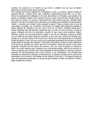ponerse de acuerdo en el boliche al que irían a celebrar una vez que el tablero
electrónico marcara el final de la contienda.
Sin embargo esa noche estábamos condenados a sufrir. Lo supimos apenas iniciado el
segundo tiempo, cuando vimos caer a Martínez acalambrado hasta decir no va más.
Vimos la desesperación reflejada en el rostro del profesor y a Viñuelas, que sentado en la
banca, no atinaba a decidir entre sacarse el buzo o salir corriendo fuera del gimnasio. Al
final optó por entrar a la cancha y Aguila gritó dos instrucciones básicas: Viñuelas debía
pararse en medio de nuestra área y levantar sus manotas para molestar los lanzamientos
rivales, y nosotros por ningún motivo pasarle la pelota. Parecía simple, pero al rato de
reanudarse el partido, los contrarios reconocieron el callejón descuidado que dejaba la
pobre defensa de Viñuelas y por ahí, una y otra vez se fueron metiendo hasta que a
treinta segundos del final lograron superarnos por un punto. En ese momento, cuando la
buena campaña del año se esfumaba, sucedió lo que nunca más quisimos olvidar.
Martínez avanzó por la banda derecha, eludió a uno de los contrarios y lanzó la pelota
con tal violencia que ésta rebotó en el tablero y fue a dar a las manos de Viñuelas que,
parado en el círculo central, la tomó entre sus manos con más angustia que un suicida al
borde del abismo. Nos miró uno a uno como suplicando que alguno de nosotros le hiciera
la gauchada de sacarlo del embrollo. El gimnasio enmudeció y todos los que estábamos
en él oímos la mentada de madre que le tiró el profesor. Entonces ocurrió lo que nadie
esperaba. Viñuelas dio tres pasos de zancudo, miró con rabia al profesor e impulsó el
balón con tanta violencia que, haciendo una comba interminable, entró en el cesto en el
mismo segundo que el timbre del control señalaba el final del partido. Lo demás, y porque
después de esa temporada nunca más volvimos a ser campeones, es la historia que
recordamos siempre en nuestras conversaciones. Su paseo en andas por la cancha, las
entrevistas en el camarín, los titulares de los diarios al otro día, y su tristeza cuando al
inicio del siguiente campeonato, y a pesar de que le debía un título, el profesor lo volvió a
dejar sentado en la banca.
 