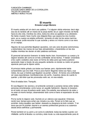 FUNDACIÓN CHAMINADE
COLEGIO SANTA MARÍA DE LA CORDILLERA
TALLER DE LENGUAJE
AMÉRICA MUÑOZ ROJAS
El muerto
Ernesto Langer Moreno
El muerto estaba ahí sin decir una palabra. Y si alguien debía entonces decir algo
ese era él, tendido allí en medio de la pieza dentro de un cajón mirando de frente
hacia la otra vida, mientras los otros, todos los otros se agitaban a su alrededor.
No había cruzado hace mucho esa delgada línea que separa los dos mundos
pero, ya su cuerpo se estaba enfriando, tomando el color de los seres inanima-
dos, aunque podía escuchar lo que sucedía y verse a sí mismo como si se viera
en un espejo.
Algunos de sus parientes llegaban apurados, con una cara de pena ceremoniosa,
y estrechaban las manos de sus hijos abrazándolos y besándolos en las dos
mejillas mientras les decían al oído palabras cariñosas.
El personal del servicio funerario lo había hecho bien. Acomodaron su cuerpo y lo
dejaron tendido allí como en el más confortable de los lechos. Y habían encendido
a los cuatro costados unas luces en forma de velas para que todos pudieran
apreciarlo mejor a través de una pequeña ventanita en donde su rostro sin gestos
aparecía para que le dijeran adiós.
Al principio había gritado con todas sus fuerzas pero, rápidamente había
comprendido que era inútil. Poco a poco fueron llegando todos sus hijos y sus
nietos, los que a medida que llegaban se ponían a llorar. Al menos era confortable
ver esas espontáneas manifestaciones de cariño, muestras claras de cuanto lo
querían y del dolor que les provocaba verlo así, en ese estado.
Pero él estaba bien. Tranquilo.
En eso llegaron los vecinos y el ambiente comenzó a ponerse denso entre tantas
personas amontonadas como nunca en aquella habitación. Algunos lo besaban
en el rostro sin que él pudiera sentir nada. Era extraña esa sensación de estar y
no estar al mismo tiempo, observándolo todo como si fuera el espectador de una
película.
Por la noche lo dejaron solo. Sumido en un silencio casi sepulcral. Entonces
recién tuvo tiempo para echar una mirada a su vida. Pensó en lo feliz que se
pondrían todos aquellos que habían deseado su desgracia de todo corazón. Y en
esos que por fin podrían aspirar a un asenso profesional gracias a su ausencia
desde ahora definitiva y permanente.
Pensó también en su perro y en como lo extrañaría todas las tardes cuando con
infaltable cariño le llevaba su comida y éste movía su cola especialmente para él.
 