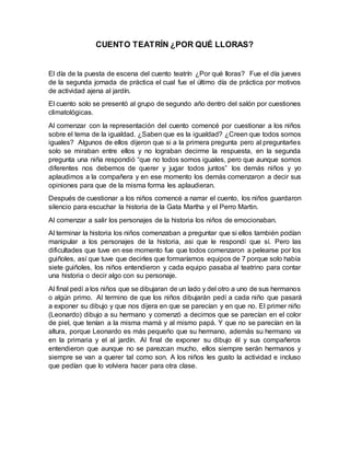 CUENTO TEATRÍN ¿POR QUÉ LLORAS?
El día de la puesta de escena del cuento teatrín ¿Por qué lloras? Fue el día jueves
de la segunda jornada de práctica el cual fue el último día de práctica por motivos
de actividad ajena al jardín.
El cuento solo se presentó al grupo de segundo año dentro del salón por cuestiones
climatológicas.
Al comenzar con la representación del cuento comencé por cuestionar a los niños
sobre el tema de la igualdad. ¿Saben que es la igualdad? ¿Creen que todos somos
iguales? Algunos de ellos dijeron que si a la primera pregunta pero al preguntarles
solo se miraban entre ellos y no lograban decirme la respuesta, en la segunda
pregunta una niña respondió “que no todos somos iguales, pero que aunque somos
diferentes nos debemos de querer y jugar todos juntos” los demás niños y yo
aplaudimos a la compañera y en ese momento los demás comenzaron a decir sus
opiniones para que de la misma forma les aplaudieran.
Después de cuestionar a los niños comencé a narrar el cuento, los niños guardaron
silencio para escuchar la historia de la Gata Martha y el Perro Martin.
Al comenzar a salir los personajes de la historia los niños de emocionaban.
Al terminar la historia los niños comenzaban a preguntar que si ellos también podían
manipular a los personajes de la historia, asi que le respondí que sí. Pero las
dificultades que tuve en ese momento fue que todos comenzaron a pelearse por los
guiñoles, así que tuve que decirles que formaríamos equipos de 7 porque solo había
siete guiñoles, los niños entendieron y cada equipo pasaba al teatrino para contar
una historia o decir algo con su personaje.
Al final pedí a los niños que se dibujaran de un lado y del otro a uno de sus hermanos
o algún primo. Al termino de que los niños dibujarán pedí a cada niño que pasará
a exponer su dibujo y que nos dijera en que se parecían y en que no. El primer niño
(Leonardo) dibujo a su hermano y comenzó a decirnos que se parecían en el color
de piel, que tenían a la misma mamá y al mismo papá. Y que no se parecían en la
altura, porque Leonardo es más pequeño que su hermano, además su hermano va
en la primaria y el al jardín. Al final de exponer su dibujo él y sus compañeros
entendieron que aunque no se parezcan mucho, ellos siempre serán hermanos y
siempre se van a querer tal como son. A los niños les gusto la actividad e incluso
que pedían que lo volviera hacer para otra clase.
 