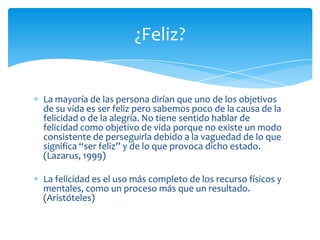 ¿Feliz?

La mayoría de las persona dirían que uno de los objetivos
de su vida es ser feliz pero sabemos poco de la causa de la
felicidad o de la alegría. No tiene sentido hablar de
felicidad como objetivo de vida porque no existe un modo
consistente de perseguirla debido a la vaguedad de lo que
significa “ser feliz” y de lo que provoca dicho estado.
(Lazarus, 1999)
La felicidad es el uso más completo de los recurso físicos y
mentales, como un proceso más que un resultado.
(Aristóteles)

 