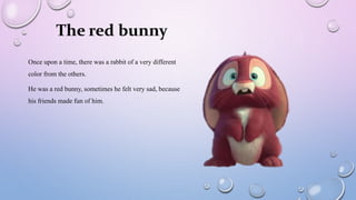 Once upon a time, there was a rabbit of a very different
color from the others.
He was a red bunny, sometimes he felt very sad, because
his friends made fun of him.
The red bunny
 