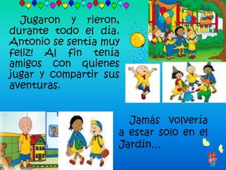 Jugaron y rieron,
durante todo el día.
Antonio se sentía muy
feliz! Al fin tenía
amigos con quienes
jugar y compartir sus
aventuras.


                      Jamás volvería
                    a estar solo en el
                    Jardín…
 