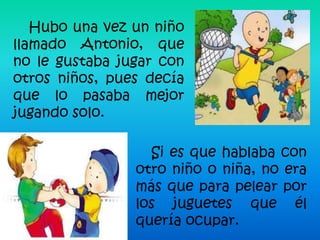 Hubo una vez un niño
llamado Antonio, que
no le gustaba jugar con
otros niños, pues decía
que lo pasaba mejor
jugando solo.

                  Si es que hablaba con
                otro niño o niña, no era
                más que para pelear por
                los juguetes que él
                quería ocupar.
 