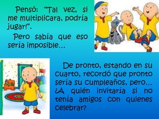 Pensó: “Tal vez, si
me multiplicara, podría
jugar!”.
  Pero sabía que eso
sería imposible…

               De pronto, estando en su
             cuarto, recordó que pronto
             sería su cumpleaños, pero…
             ¿A quién invitaría si no
             tenía amigos con quienes
             celebrar?
 