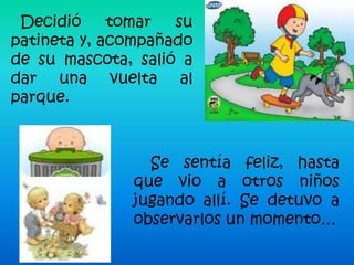 Decidió     tomar  su
patineta y, acompañado
de su mascota, salió a
dar una vuelta al
parque.



                Se sentía feliz, hasta
              que vio a otros niños
              jugando allí. Se detuvo a
              observarlos un momento…
 