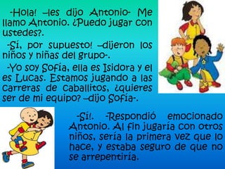 -Hola! –les dijo Antonio- Me
llamo Antonio. ¿Puedo jugar con
ustedes?.
  -Sí, por supuesto! –dijeron los
niños y niñas del grupo-.
  -Yo soy Sofía, ella es Isidora y el
es Lucas. Estamos jugando a las
carreras de caballitos, ¿quieres
ser de mi equipo? –dijo Sofía-.
                  -Sí!. -Respondió emocionado
                Antonio. Al fin jugaría con otros
                niños, sería la primera vez que lo
                hace, y estaba seguro de que no
                se arrepentiría.
 