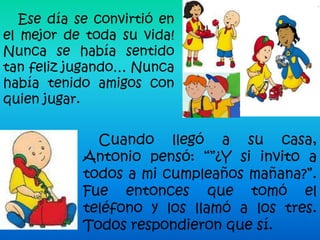 Ese día se convirtió en
el mejor de toda su vida!
Nunca se había sentido
tan feliz jugando… Nunca
había tenido amigos con
quien jugar.


              Cuando llegó a su casa,
            Antonio pensó: “”¿Y si invito a
            todos a mi cumpleaños mañana?”.
            Fue entonces que tomó el
            teléfono y los llamó a los tres.
            Todos respondieron que sí.
 