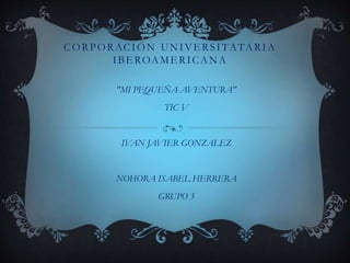 CORPORACIÓN UNIVERSITATARIA
IBEROAMERICANA
"MI PEQUEÑA AVENTURA"
TIC V
IVAN JAVIER GONZALEZ
NOHORA ISABEL HERRERA
GRUPO 3
 