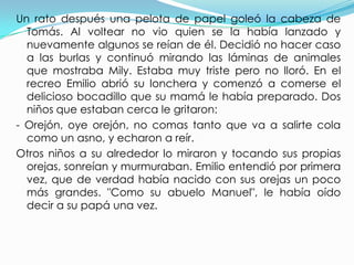 Un rato después una pelota de papel goleó la cabeza de
  Tomás. Al voltear no vio quien se la había lanzado y
  nuevamente algunos se reían de él. Decidió no hacer caso
  a las burlas y continuó mirando las láminas de animales
  que mostraba Mily. Estaba muy triste pero no lloró. En el
  recreo Emilio abrió su lonchera y comenzó a comerse el
  delicioso bocadillo que su mamá le había preparado. Dos
  niños que estaban cerca le gritaron:
- Orejón, oye orejón, no comas tanto que va a salirte cola
  como un asno, y echaron a reír.
Otros niños a su alrededor lo miraron y tocando sus propias
  orejas, sonreían y murmuraban. Emilio entendió por primera
  vez, que de verdad había nacido con sus orejas un poco
  más grandes. "Como su abuelo Manuel", le había oído
  decir a su papá una vez.
 