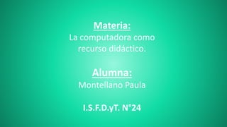 Materia: 
La computadora como 
recurso didáctico. 
Alumna: 
Montellano Paula 
I.S.F.D.yT. N°24 
 