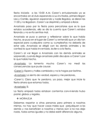 fiesta iniciaría a las 10:00 A.M. Caren’s entusiasmada ya se
encontraba en el club esperando a sus invitados, primero llegan
Lisa y Camila, siguieron esperando y nadie llegaba, se dieron las
11:00 y no llegaban, Caren’s se deprimió y empezó a llorar.
Anastasia paso por la fiesta para percatarse que es lo que
estaba sucediendo, ella se dio la cuenta que Caren’s estaba
llorando y no evito sentirse mal.
Anastasia se puso a pensar y reflexionar sobre lo que había
hecho, se puso en el lugar de Caren’s y entendió que un día tan
especial para cualquiera como su cumpleaños no debería de
estar solo. Anastasia se dirigió con los demás animales y les
confesó lo que había inventado, los llevo a la fiesta.
Caren’s al ver llegar a Anastasia con los demás animales se
sorprendió, cuando llego anastasia pidió disculpas a Caren’s por
lo que había hecho.
-Anastasia: Lo lamento mucho Caren’s no medí las
consecuencias que pude causar.
-Caren’s: Espero y hallas cambiado y no lo hagas por lastima.
-Anastasia: Lo siento de verdad, espero y me perdones.
-Caren’s: Claro que te perdono, ya paso, mejor que inicie la
fiesta ahora que estamos todos.
-Anastasia: Si.
La fiesta empezó todos estaban contentos conviviendo hubo
pastel, globos y regalos.
 MORALEJA
Debemos respetar a otras personas pero primero a nosotros
mismos, no hay que hacer cosas malas que perjudiquen a los
demás y nos beneficien a nosotros y menos aún si no nos deja
nada, todos somos iguales y no debe existir diferencia alguna.
 