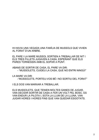 2
HIHAVIAUNAVEGADAUNAFAMÍLIADEMUSSOLSQUEVIVIEN
ALFORATD’UNARBRE.

ELPAREILAMAREMUSSOLSORTIENATREBALLARDENITI
ELSTRESFILLETSJUGAVENACASA,ESPERANTQUEELS
PARESTORNESSINAMBELSOPARAPUNT.
ABANSDESORTIRDECASA,ELPAREVADIR:
­“MUSSOLETS,CUIDEULACASA,QUENOENTRININGÚ!”
LAMAREVADIR:
­“MUSSOLETS,PORTEU­VOSBÉINOSORTIUDELFORAT”
IELSDOSVANMARXARATREBALLAR.
ELSMUSSOLETS,QUETENIENMOLTESGANESDEJUGAR,
VANDECIDIRSORTIRDECASAAFERUNVOLTPELBOSC.ES
VANENDURLAPILOTAI,SOTALALLUMDELALLUNA,VAN
JUGARHORESIHORESFINSQUEVANQUEDARESGOTATS.
 