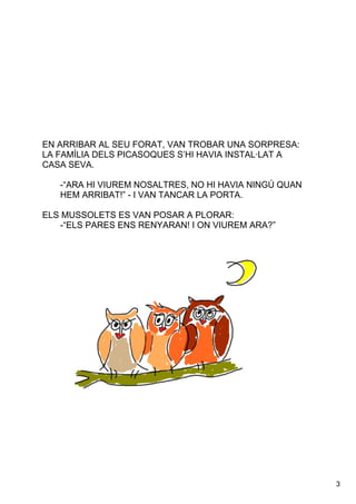 3
ENARRIBARALSEUFORAT,VANTROBARUNASORPRESA:
LAFAMÍLIADELSPICASOQUESS’HIHAVIAINSTAL∙LATA
CASASEVA.
­“ARAHIVIUREMNOSALTRES,NOHIHAVIANINGÚQUAN
HEMARRIBAT!”­IVANTANCARLAPORTA.
ELSMUSSOLETSESVANPOSARAPLORAR:
­“ELSPARESENSRENYARAN!IONVIUREMARA?”
 