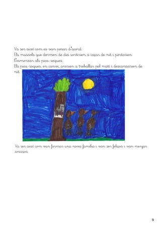 9
Va ser així com es van posar d''acord:
Els mussols que dormen de dia sortirien a caçar de nit i portarien
l''esmorzar als pica-soques.
Els pica-soques, en canvi, anirien a treballar pel matí i descansarien de
nit.
Va ser així com van formar una nova família i van ser feliços i van menjar
anissos.
 