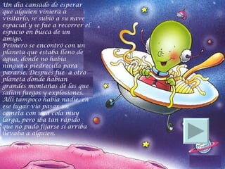 Un día cansado de esperar que alguien viniera a visitarlo, se subió a su nave espacial y se fue a recorrer el espacio en busca de un amigo.  Primero se encontró con un planeta que estaba lleno de agua, donde no había ninguna piedrecilla para pararse. Después fue  a otro planeta donde habían grandes montañas de las que salían fuegos y explosiones.  Allí tampoco había nadie, en ese lugar vio pasar un cometa con una cola muy larga, pero iba tan rápido que no pudo fijarse si arriba llevaba a alguien.  