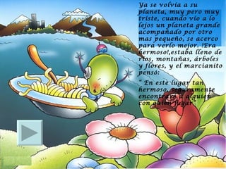 Ya se volvía a su planeta, muy pero muy triste, cuando vio a lo lejos un planeta grande acompañado por otro mas pequeño, se acerco para verlo mejor. !Era hermoso!,estaba lleno de ríos, montañas, árboles y flores, y el marcianito pensó:  “  En este lugar tan hermoso, seguramente encontraré a alguien con quien jugar” 