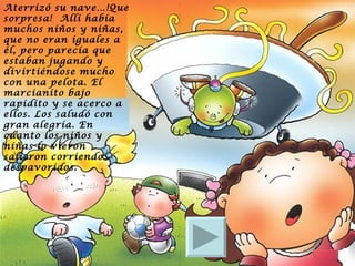 Aterrizó su nave…!Que sorpresa!  Allí había muchos niños y niñas, que no eran iguales a él, pero parecía que estaban jugando y divirtiéndose mucho con una pelota. El marcianito bajo rapidito y se acerco a ellos. Los saludó con gran alegría. En cuanto los niños y niñas lo vieron salieron corriendo despavoridos. 
