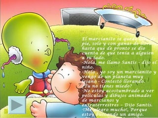El marcianito se quedó allí, de pie, solo y con ganas de llorar, hasta que de pronto se dio cuenta de que tenia a alguien a su lado.  -Hola, me llamo Santis - dijo el niño.  -Hola , yo soy un marcianito y vengo de un planeta muy lejano - Contestó llorando.  ¿Tu no tienes miedo?  No estoy acostumbrado a ver películas y dibujos animados de marcianos y extraterrestres – Dijo Santis.  !Me alegro mucho!, Porque estoy buscando un amigo.  ¿Vamos a jugar Santis? 