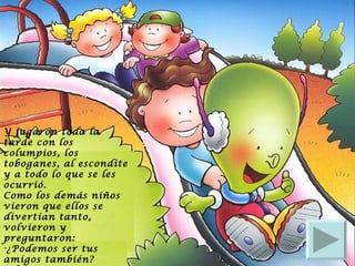 Y jugaron toda la tarde con los columpios, los toboganes, al escondite y a todo lo que se les ocurrió.  Como los demás niños vieron que ellos se divertían tanto, volvieron y preguntaron:  ¿Podemos ser tus amigos también?  El marcianito respondió: ¡Si! Y juntos jugaron hasta que se hizo de noche. 