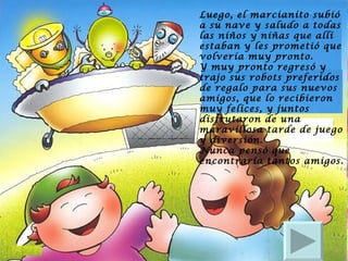 Luego, el marcianito subió a su nave y saludo a todas las niños y niñas que allí estaban y les prometió que volvería muy pronto.  Y muy pronto regresó y trajo sus robots preferidos de regalo para sus nuevos amigos, que lo recibieron muy felices, y juntos disfrutaron de una maravillosa tarde de juego y diversión.  Nunca pensó que encontraría tantos amigos. 