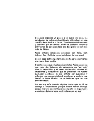 El colegio organizo un paseo a la cueva del yeso, los
estudiantes de quinto de bachillerato disfrutaban en esta
ocasión; Rosa le dice a Pedro: “Tomémonos de las manos
y corramos por el campo”. Pedro le contesto: acepto y
disfrutemos de este grandioso día. Esto provoco aun más
la ira de Edison.
Pedro entablo relaciones amorosas con Karol, Kati,
Yolimar, flor y Patricia, como todo joven de esta edad.
Con el paso del tiempo formalizo un hogar conformando
una maravillosa familia.
Él continuo con sus estudios universitarios, Pedro nos decía
que cada día debemos de esforzarnos por “ser más”
tener la capacidad y el deseo de afrontar, resolver las
situaciones y dificultades que se presentan en nuestro
quehacer cotidiano. Es ese anhelo por superarse y
enfrentar con responsabilidad, confianza y certeza que
llevará a buen término las actividades que se han
encomendado.
Por eso soy más cuando alguien busca que le dé un
consejo o simplemente porque quiere hablar contigo,
porque me tuvo encuenta para compartir sus inquietudes
y opiniones. Esto me hace sentir más seguro ya que
 