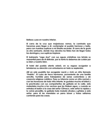 Belleza y paz en nuestro interior.
El cerro de la cruz que majestuoso vemos, la caminata que
hacemos para llegar a él, contemplar el pueblo hermoso y bello,
para con nuestras suplicas a mi Diosito recordar. El cerro de la gruta
es otro santuario, donde muy devotos los fieles han de llegar todos
los domingos y sus suplicas implorar.
El balneario “Lago Azul” con sus aguas cristalinas nos brinda su
manantial para de él disfrutar, por lo tanto lo debemos de cuidar por
su bien y nuestro bien.
El hotel del pueblo atento estará, en su regazo acogedor a
brindarnos su atención con entusiasmo en todo su esplendor.
Allí en este pueblito tan acogedor nació y vivió un niño llamado
“Pedrito”. El cuba de trece hermanos, proveniente de una familia
sencilla, humilde pero trabajadora de sanas costumbres y de
creencia religiosa católica. Paso su infancia como un niño normal y
con las travesuras de todo niño infante, le gustaba mucho el futbol y
lo practicaba con sus compañeritos de gallada en la calle, esto
molestaba mucho a los vecinos que les tiraban agua, y cuando se
entraba el balón a la casa del señor Clímaco, este señor lo rajaba y
lo volvía picadillo, la gallada toda molesta silvaba y gritaba a este
señor, pero él les mandaba un perro bóxer y todos salíamos
corriendo para las casas.
 
