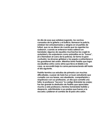 Un día de esos que estaban jugando, los vecinos
cansados de la gritería y el bullicio, llamaron la policía,
estaban tan entusiasmados y alegres en el partido de
futbol, que no se dieron de cuenta que los agentes los
rodearon, cuando se enteraron todos salieron en
bandada; algunos de aquellos muchachos los cogió la
autoridad y los enjaularon como animalitos en la “Suave”,
(A sí llamaban el carro de la policía). Se formo la gran
confusión, los jóvenes gritaban y los papás a enfrentarse a
los guardianes del orden. Mientras tanto Pedrito que logro
escabullirse entro como alma que lleva el diablo a la
casa, se escondió bajo la cama permaneciendo allí hasta
el día siguiente.
Pedrito termino sus estudios de primaria con muchas
dificultades, a pesar de todo fue un buen estudiante que
cumplía con sus tareas, era obediente, compañerista y
respetuoso con sus profesores, un día que cometió una
falta, la profesora “Socorro” lo castigo tirándole las orejas;
fue tan grande la desilusión de Pedrito que apreciaba
mucho a esta profesora y termino tomándole fastidio y
desprecio, solicitándole a sus padres que fueran a la
escuela y pidieran el cambio de él para otro salón.
 