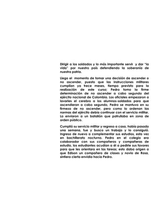 Dirigir a los soldados y lo más importante servir y dar “la
vida” por nuestro país defendiendo la soberanía de
nuestra patria.
Llego el momento de tomar una decisión de ascender o
no ascender, puesto que las instrucciones militares
cumplían ya trece meses, tiempo previsto para la
realización de este curso; Pedro tomo la firme
determinación de no ascender a cabo segundo del
ejército nacional de Colombia. Los oficiales empezaron a
lavarles el cerebro a los alumnos-soldados para que
ascendieran a cabo segundo, Pedro se mantuvo en su
firmeza de no ascender, pero como lo ordenan las
normas del ejército debía continuar con el servicio militar.
Lo enviaron a un batallón que patrullaba en zona de
orden público.
Cumplió su servicio militar y regreso a casa, había pasado
una semana, fue y busco un trabajo y lo consiguió.
Ingreso de nuevo a complementar sus estudios, esta vez
en bachillerato nocturno. Pedro en el colegio era
colaborador con sus compañeros y compañeras de
estudio, los estudiantes acudían a él a pedirle sus favores
para que les orientara en las tareas; esto daba origen a
que Edison un compañero de clases y novio de Rosa,
sintiera cierta envidia hacía Pedro.
 