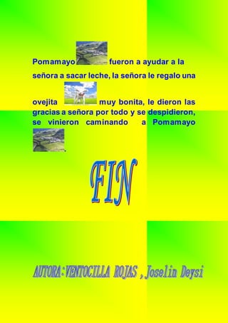 Pomamayo fueron a ayudar a la
señora a sacar leche, la señora le regalo una
ovejita muy bonita, le dieron las
gracias a señora por todo y se despidieron,
se vinieron caminando a Pomamayo
.
 