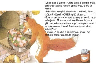 -Listo -dijo el zorro-. Ahora eres el cerdito más
gordo de toda la región. ¡Entonces, entra al
horno!
-Está bien -suspiró el cerdito-. Lo haré. Pero...
-¿Qué? ¿Qué? ¿QUÉ? -gritó el zorro.
-Bueno, debes saber que yo soy un cerdo muy
trabajador. Mi carne es increíblemente dura.
¿No deberías masajearme primero para tener
un asado más tierno? Es apenas una idea,
señor Zorro.
"Hmmm..." se dijo a sí mismo el zorro. "Yo
prefiero comer un asado tierno".
 