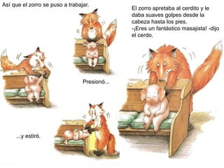 Así que el zorro se puso a trabajar.
Presionó...
...y estiró.
El zorro apretaba al cerdito y le
daba suaves golpes desde la
cabeza hasta los pies.
-¡Eres un fantástico masajista! -dijo
el cerdo.
 