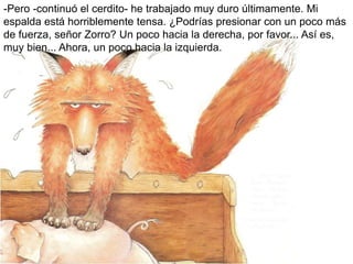 -Pero -continuó el cerdito- he trabajado muy duro últimamente. Mi
espalda está horriblemente tensa. ¿Podrías presionar con un poco más
de fuerza, señor Zorro? Un poco hacia la derecha, por favor... Así es,
muy bien... Ahora, un poco hacia la izquierda.
 