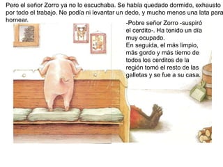 Pero el señor Zorro ya no lo escuchaba. Se había quedado dormido, exhausto
por todo el trabajo. No podía ni levantar un dedo, y mucho menos una lata para
hornear. -Pobre señor Zorro -suspiró
el cerdito-. Ha tenido un día
muy ocupado.
En seguida, el más limpio,
más gordo y más tierno de
todos los cerditos de la
región tomó el resto de las
galletas y se fue a su casa.
 