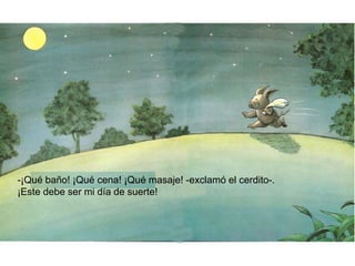 -¡Qué baño! ¡Qué cena! ¡Qué masaje! -exclamó el cerdito-.
¡Este debe ser mi día de suerte!
 