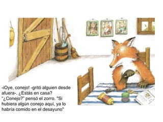 -iOye, conejo! -gritó alguien desde
afuera-. ¿Estás en casa?
“¿Conejo?” pensó el zorro. "Si
hubiera algún conejo aquí, ya lo
habría comido en el desayuno"
 