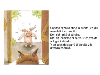 Cuando el zorro abrió la puerta, vio allí
a un delicioso cerdito.
iOh, no! -gritó el cerdito.
iOh, sí! -exclamó el zorro-. Has venido
al lugar indicado.
Y en seguida agarró al cerdito y lo
arrastró adentro.
 