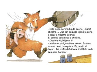 -¡Este debe ser mi día de suerte! -clamó
el zorro-. ¿Qué tan seguido viene la cena
a tocar a nuestra puerta?
El cerdito pataleaba y chillaba.
-¡Déjame ir! ¡Déjame ir!
-Lo siento, amigo -dijo el zorro-. Esta no
es una cena cualquiera. Es cerdo al
horno. ¡Mi preferida! Ahora, instálate en la
lata para hornear
 
