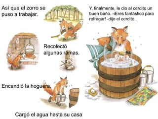 Así que el zorro se
puso a trabajar.
Recolectó
algunas ramas.
Encendió la hoguera.
Cargó el agua hasta su casa
Y, finalmente, le dio al cerdito un
buen baño. -iEres fantástico para
refregar! -dijo el cerdito.
 
