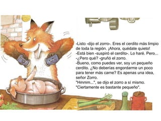 -Listo -dijo el zorro-. Eres el cerdito más limpio
de toda la región. ¡Ahora, quédate quieto!
-Está bien -suspiró el cerdito-. Lo haré. Pero...
-¿Pero qué? -gruñó el zorro.
-Bueno, como puedes ver, soy un pequeño
cerdito. ¿No deberías engordarme un poco
para tener más carne? Es apenas una idea,
señor Zorro.
"Hmmm...", se dijo el zorro a sí mismo.
"Ciertamente es bastante pequeño".
 