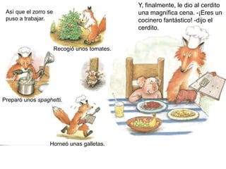 Así que el zorro se
puso a trabajar.
Recogió unos tomates.
Preparó unos spaghetti.
Horneó unas galletas.
Y, finalmente, le dio al cerdito
una magnífica cena. -¡Eres un
cocinero fantástico! -dijo el
cerdito.
 