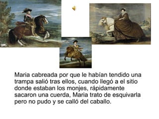 Maria cabreada por que le habían tendido una
trampa salió tras ellos, cuando llegó a el sitio
donde estaban los monjes, rápidamente
sacaron una cuerda, Maria trato de esquivarla
pero no pudo y se calló del caballo.
 
