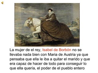 La mujer de el rey, Isabel de Borbón no se
llevaba nada bien con Maria de Austria ya que
pensaba que ella le iba a quitar el marido y que
era capaz de hacer de todo para conseguir lo
que ella quería, el poder de el pueblo entero
 