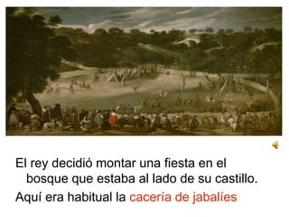 El rey decidió montar una fiesta en el
bosque que estaba al lado de su castillo.
Aquí era habitual la cacería de jabalíes
 
