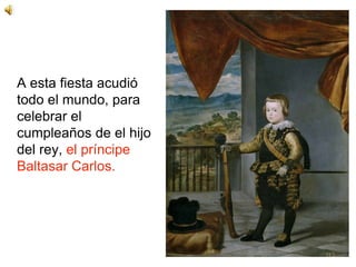 A esta fiesta acudió
todo el mundo, para
celebrar el
cumpleaños de el hijo
del rey, el príncipe
Baltasar Carlos.
 